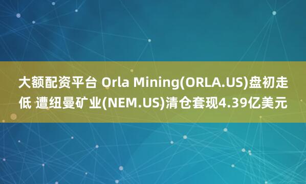 大额配资平台 Orla Mining(ORLA.US)盘初走低 遭纽曼矿业(NEM.US)清仓套现4.39亿美元