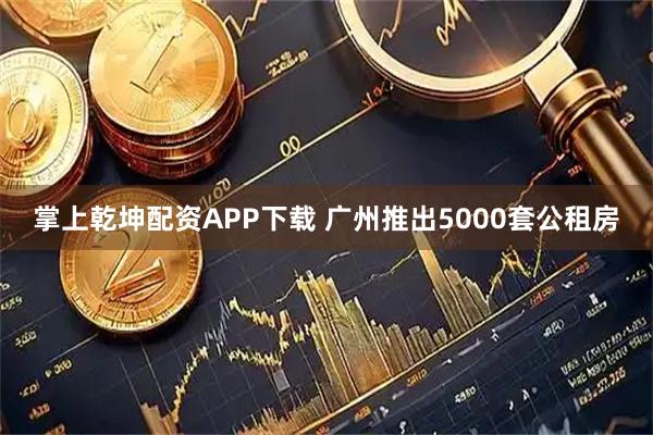 掌上乾坤配资APP下载 广州推出5000套公租房