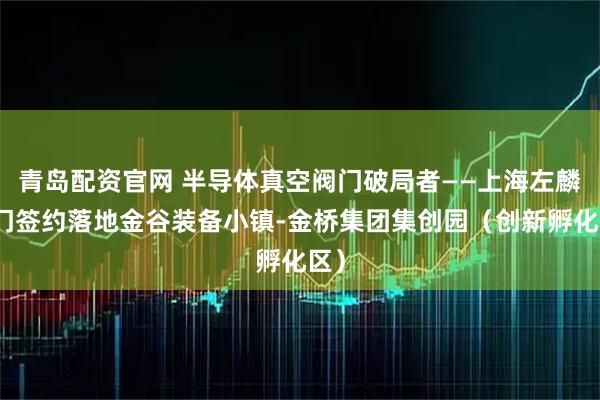 青岛配资官网 半导体真空阀门破局者——上海左麟阀门签约落地金谷装备小镇-金桥集团集创园（创新孵化区）