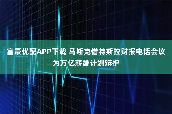 富豪优配APP下载 马斯克借特斯拉财报电话会议为万亿薪酬计划辩护