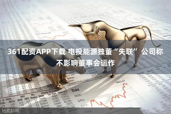 361配资APP下载 电投能源独董“失联” 公司称不影响董事会运作