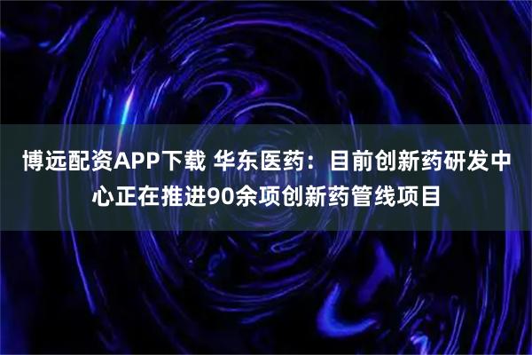博远配资APP下载 华东医药：目前创新药研发中心正在推进90余项创新药管线项目