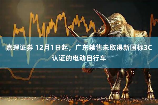 嘉理证券 12月1日起,广东禁售未取得新国标3C认证的电动自行车