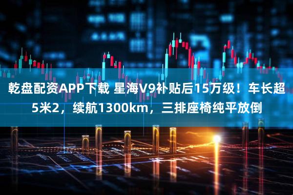 乾盘配资APP下载 星海V9补贴后15万级!车长超5米2,续航1300km,三排座椅纯平放倒