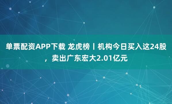单票配资APP下载 龙虎榜丨机构今日买入这24股,卖出广东宏大2.01亿元