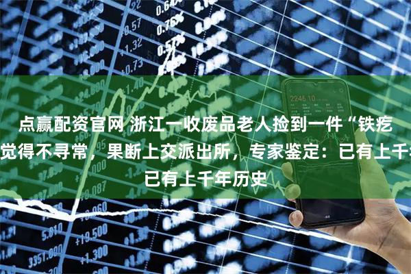 点赢配资官网 浙江一收废品老人捡到一件“铁疙瘩”，觉得不寻常，果断上交派出所，专家鉴定：已有上千年历史
