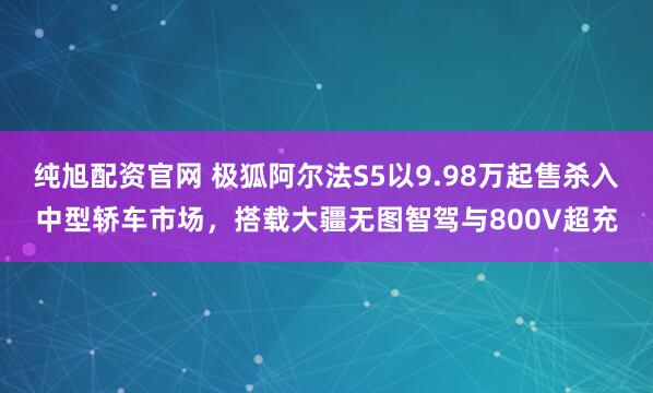 纯旭配资官网 极狐阿尔法S5以9.98万起售杀入中型轿车市场,搭载大疆无图智驾与800V超充