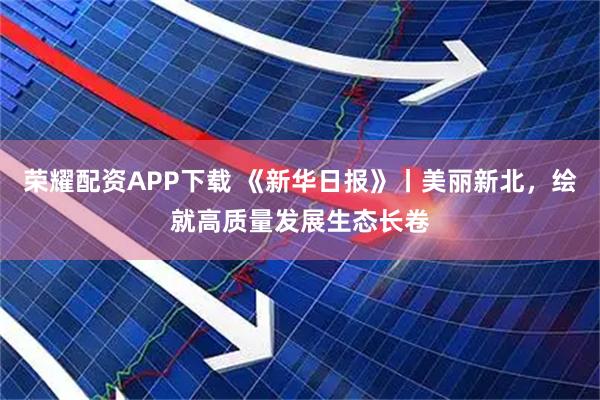 荣耀配资APP下载 《新华日报》丨美丽新北，绘就高质量发展生态长卷