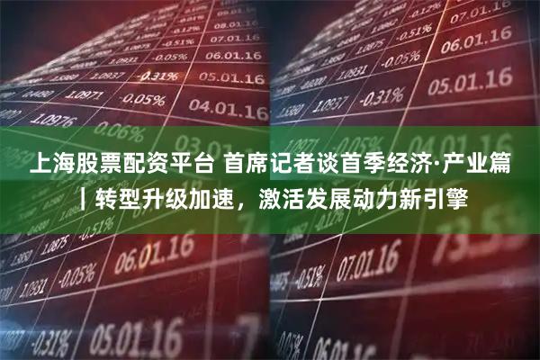 上海股票配资平台 首席记者谈首季经济·产业篇｜转型升级加速，激活发展动力新引擎