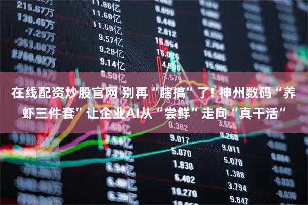 在线配资炒股官网 别再“瞎搞”了! 神州数码“养虾三件套”让企业AI从“尝鲜”走向“真干活”