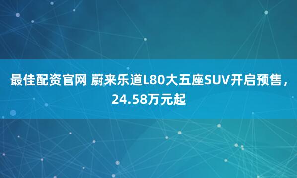 最佳配资官网 蔚来乐道L80大五座SUV开启预售，24.58万元起