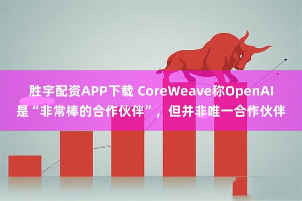 胜宇配资APP下载 CoreWeave称OpenAI是“非常棒的合作伙伴”，但并非唯一合作伙伴